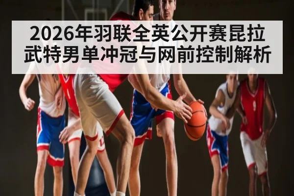 2026年羽联全英公开赛昆拉武特男单冲冠与网前控制解析